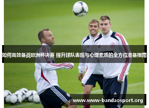 如何高效备战欧洲杯决赛 提升球队表现与心理素质的全方位准备指南