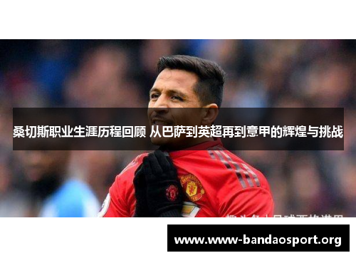 桑切斯职业生涯历程回顾 从巴萨到英超再到意甲的辉煌与挑战